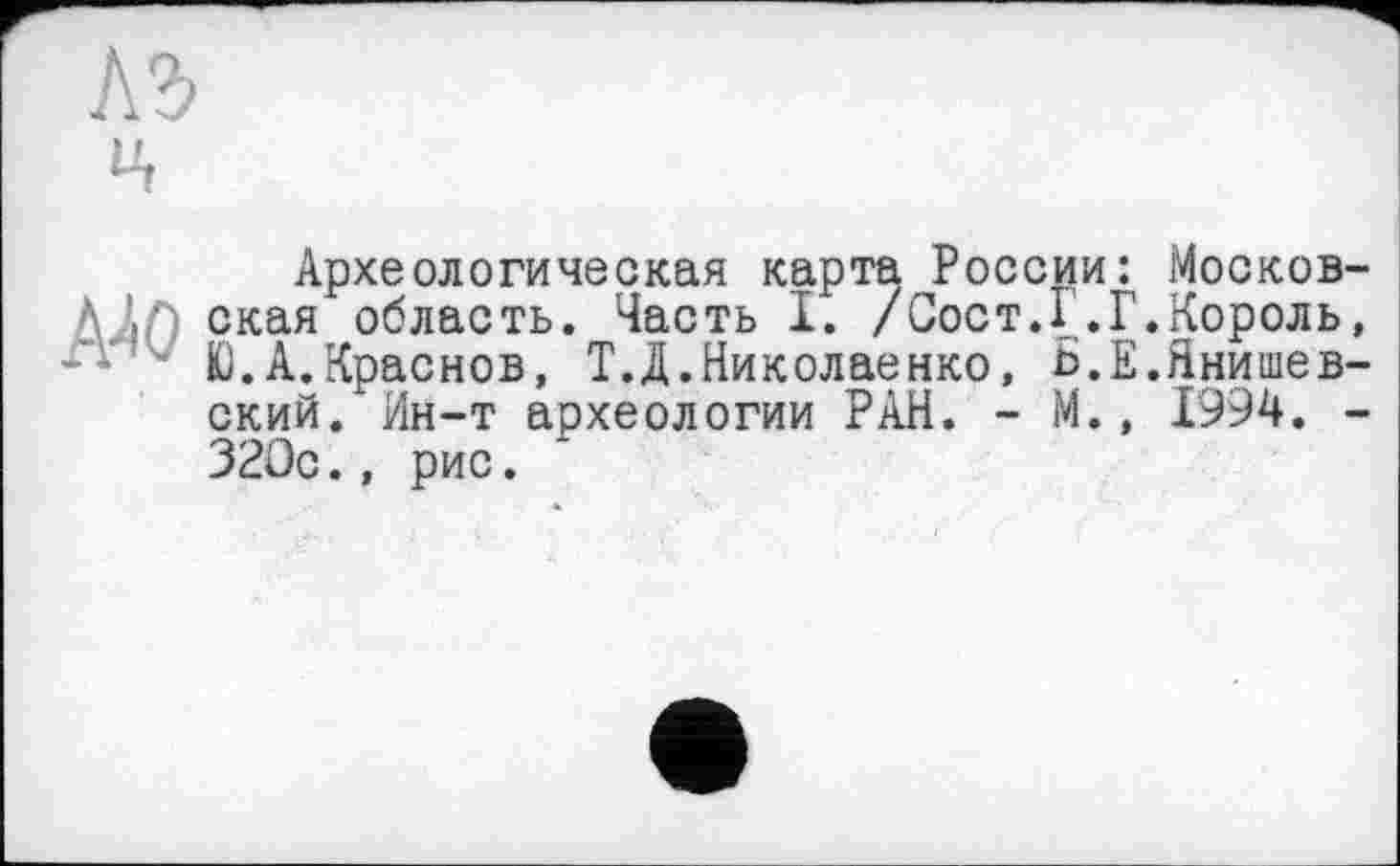 ﻿АЪ
If
Археологическая карта России: Москов-ААЛ ская область. Часть I. /Сост.1 .Г.Король, Ю.А.Краснов, Т.Д.Николаенко, Ь.Е.Янишев-ский. Ин-т археологии РАН. - М., 1994. -320с., рис.